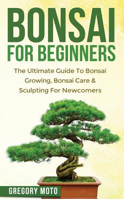 Bonsai For Beginners: The Ultimate Guide To Bonsai Growing, Bonsai Care & Sculpting For Newcomers (Bonsai, Indoor Gardening, Japanese Garden By Gregory Moto Cover Image