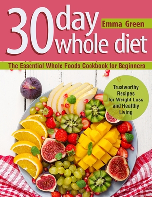 30 Day Whole Diet: The Essential Whole Foods Cookbook for Beginners. Trustworthy Recipes for Weight Loss and Healthy Living By Emma Green Cover Image