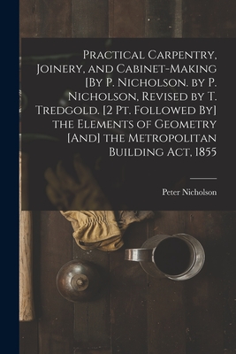 Practical Carpentry, Joinery, and Cabinet-Making [By P. Nicholson. by P. Nicholson, Revised by T. Tredgold. [2 Pt. Followed By] the Elements of Geomet Cover Image