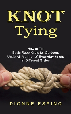 Knot Tying: How to Tie Basic Rope Knots for Outdoors (Untie All Manner of Everyday Knots in Different Styles) Cover Image