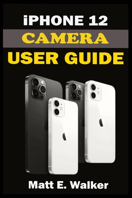 iPhone 12 CAMERAS GUIDE: A Complete Step By Step Tutorial Manual On How To Unlock The iPhone 12, Pro, Pro Max Professional Cinematic Videograph By Matt E. Walker Cover Image