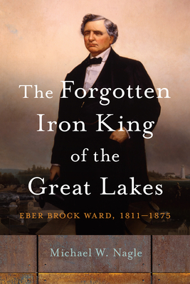 The Forgotten Iron King of the Great Lakes: Eber Brock Ward, 1811-1875 (Great Lakes Books)