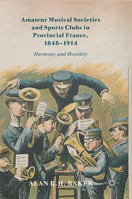 Amateur Musical Societies and Sports Clubs in Provincial France, 1848-1914: Harmony and Hostility By Alan R. H. Baker Cover Image