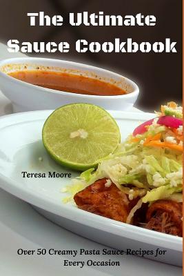 The Ultimate Sauce Cookbook: Over 50 Creamy Pasta Sauce Recipes for Every Occasion By Teresa Moore Cover Image