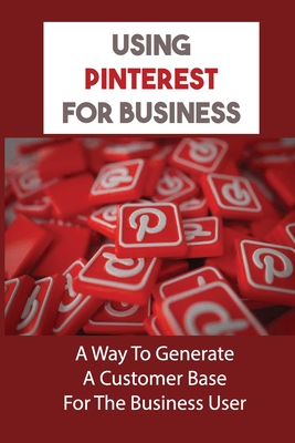 Using Pinterest For Business: A Way To Generate A Customer Base For The Business User: Succeed At Pinterest Marketing By Leta Dartez Cover Image