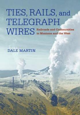 Ties, Rails, and Telegraph Wires: Railroads and Communities in Montana and the West By Dale Martin Cover Image