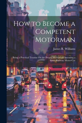 How to Become a Competent Motorman: Being a Practical Treatise On the Proper Method of Operating a Street Railway Motor-Car By James R. Williams Cover Image