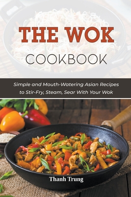 The Wok Cookbook: Simple and Mouth-Watering Asian Recipes to Stir-Fry, Steam, Sear With Your Wok Cover Image