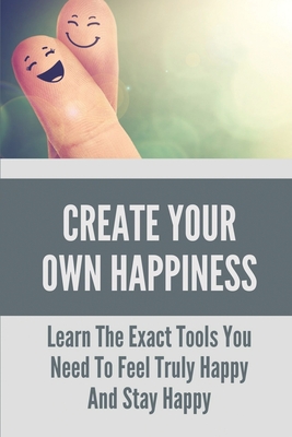 Create Your Own Happiness: Learn The Exact Tools You Need To Feel Truly Happy And Stay Happy: Tips To Stay Happy And Positive Life By Heide Gatson Cover Image