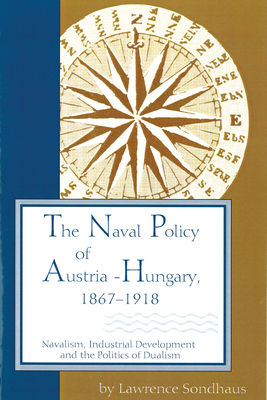 The Naval Policy of Austria-Hungary, 1867-1918: Navalism, Industrial Development, and the Politics of Dualism (Central European Studies)