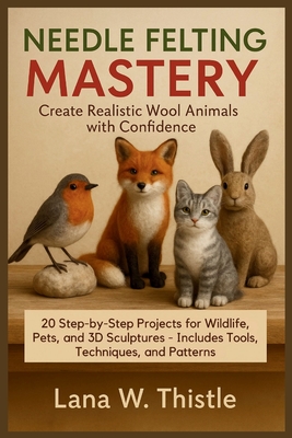 Needle Felting Mastery: Create Realistic Wool Animals with Confidence: 20 Step-by-Step Projects for Wildlife, Pets, and 3D Sculptures - Includes Tools By Lana W. Thistle Cover Image