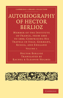 Autobiography of Hector Berlioz: Volume 1: Member of the Institute of France, from 1803 to 1869; Comprising His Travels in Italy, Germany, Russia, and (Cambridge Library Collection - Music)