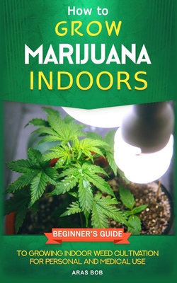 How to Grow Marijuana: Indoors - Beginner's Guide to Growing Indoor Weed Cultivation for Personal and Medical Use By Aras Bob Cover Image