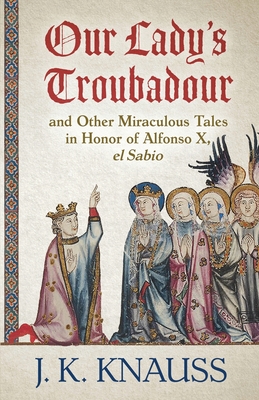 Our Lady's Troubadour: and Other Miraculous Tales in Honor of Alfonso X, el Sabio By J. K. Knauss Cover Image