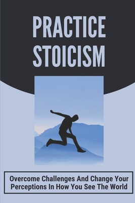 Practice Stoicism: Overcome Challenges And Change Your Perceptions In How You See The World: Practical Stoicism Cover Image