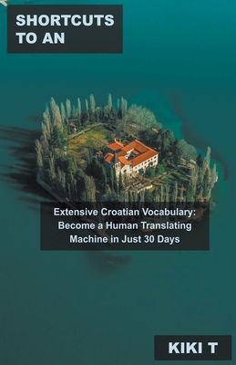Shortcuts to an Extensive Croatian Vocabulary: Become a Human Translating Machine in Just 30 Days By Kiki T Cover Image