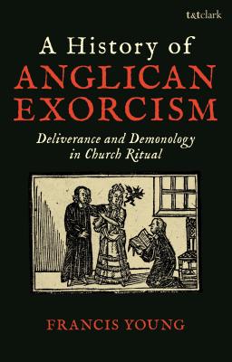 A History of Anglican Exorcism: Deliverance and Demonology in Church Ritual By Francis Young Cover Image
