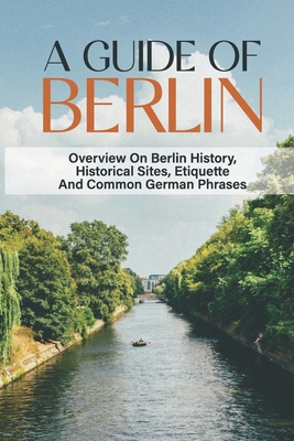 A Guide Of Berlin: Overview On Berlin History, Historical Sites, Etiquette And Common German Phrases: Berlin Germany Travel Guide Cover Image