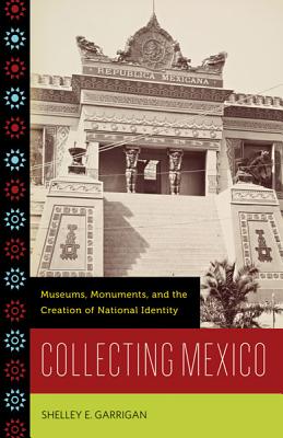 Collecting Mexico: Museums, Monuments, and the Creation of National Identity By Shelley E. Garrigan Cover Image