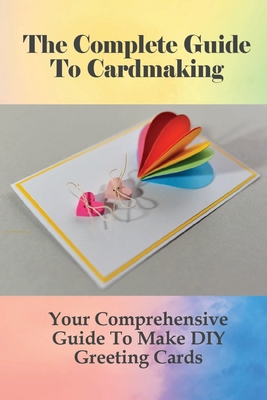 The Complete Guide To Cardmaking: Your Comprehensive Guide To Make DIY Greeting Cards: Card Making Tips And Tricks For Beginners Cover Image