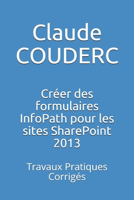 Créer des formulaires InfoPath pour les sites SharePoint 2013: Travaux Pratiques Corrigés By Claude Couderc Cover Image