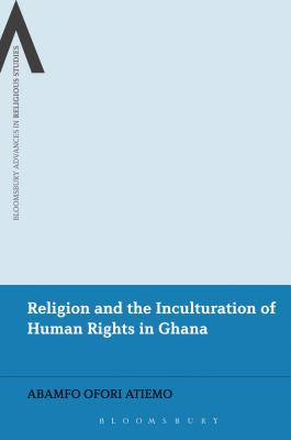Religion and the Inculturation of Human Rights in Ghana (Bloomsbury Advances in Religious Studies) By Abamfo Ofori Atiemo Cover Image