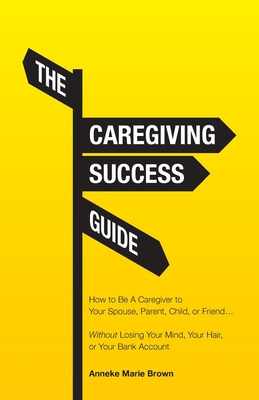 The Caregiving Success Guide: How to Be A Caregiver to Your Spouse, Parent, Child, or Friend... Without Losing Your Mind, Your Hair, or Your Bank Ac Cover Image