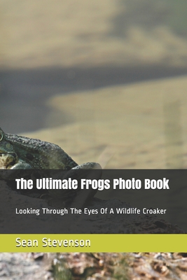 The Ultimate Frogs Photo Book: Looking Through The Eyes Of A Wildlife Croaker By Sean Stevenson Cover Image