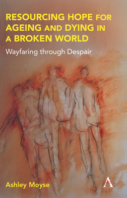 Resourcing Hope for Ageing and Dying in a Broken World: Wayfaring Through Despair (Anthem Religion and Society)