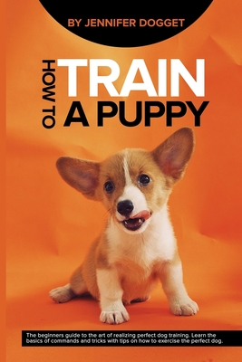 How to train a puppy: The beginners guide to the art of realizing perfect dog training. Learn the basics of commands and tricks with tips on