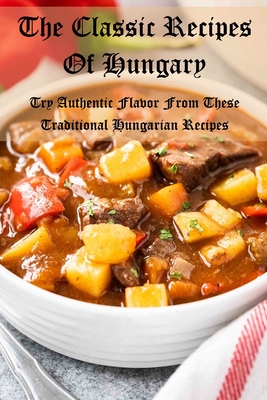 The Classic Recipes Of Hungary: Try Authentic Flavor From These Traditional Hungarian Recipes Cover Image
