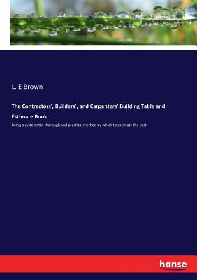 The Contractors', Builders', and Carpenters' Building Table and Estimate Book: Being a systematic, thorough and practical method by which to estimate Cover Image