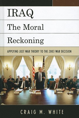 Iraq: The Moral Reckoning: Applying Just War Theory to the 2003 War Decision By Craig M. White Cover Image
