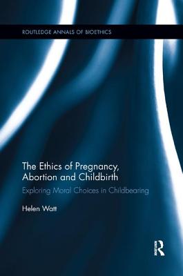 The Ethics of Pregnancy, Abortion and Childbirth: Exploring Moral Choices in Childbearing (Routledge Annals of Bioethics) Cover Image