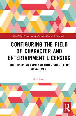 Configuring the Field of Character and Entertainment Licensing: The Licensing Expo and Other Sites of IP Management (Routledge Studies in Media and Cultural Industries) By Avi Santo Cover Image