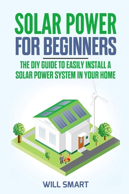 Solar Power for Beginners: The DIY Guide to Easily Install a Solar Power System in Your Home By Will Smart Cover Image