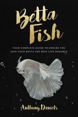 Betta Fish: Your Complete Guide to Ensure You Give Your Betta the Best Life Possible By Anthony Daniels Cover Image