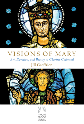 Visions of Mary: Art, Devotion, and Beauty at Chartres Cathedral (Mount Tabor Books) By Rev. Jill Kimberly Hartwell Geoffrion, Ph.D Cover Image