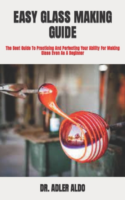 Easy Glass Making Guide: The Best Guide To Practicing And Perfecting Your Ability For Making Glass Even As A Beginner By Adler Aldo Cover Image