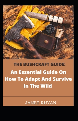 The Bushcraft Guide: An Essential Guide On How To Adapt And Survive In The Wild By Janet Rhyan Cover Image