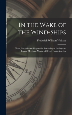 In the Wake of the Wind-ships: Notes, Records and Biographies Pertaining to the Square-rigged Merchant Marine of British North America By Frederick William 1886-1958 Wallace Cover Image