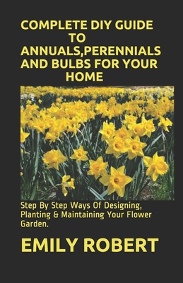 Complete DIY Guide to Annuals, Perennials and Bulbs for Your Home: Step By Step Ways Of Designing, Planting & Maintaining Your Flower Garden. By Emily Robert Cover Image