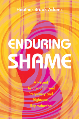 Enduring Shame: A Recent History of Unwed Pregnancy and Righteous Reproduction By Heather Brook Adams Cover Image