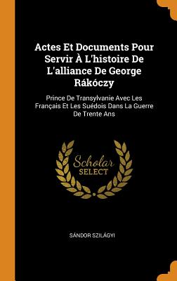 Actes Et Documents Pour Servir À l'Histoire de l'Alliance de George Rákóczy: Prince de Transylvanie Avec Les Français Et Les Suédois Dans La Guerre de