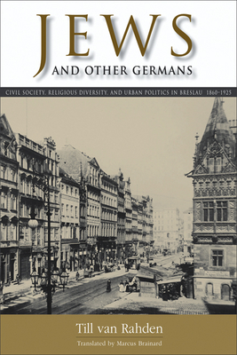 Jews and Other Germans: Civil Society, Religious Diversity, and Urban Politics in Breslau, 1860–1925 (George L. Mosse Series in the History of European Culture, Sexuality, and Ideas) By Till van Rahden, Marcus Brainard (Translated by) Cover Image