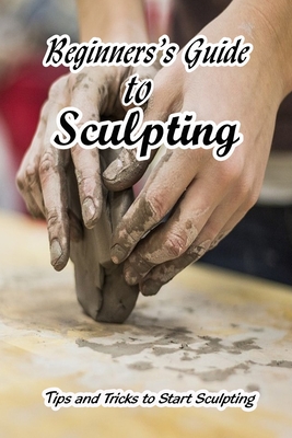Beginners's Guide to Sculpting: Tips and Tricks to Start Sculpting: How to Get Start with Sculpting By Jsutin Pfefferle Cover Image