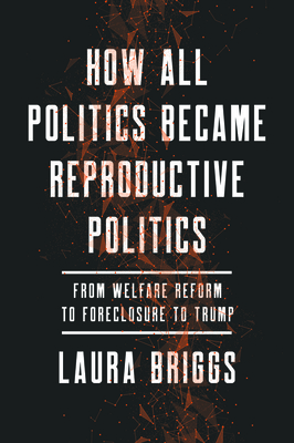 How All Politics Became Reproductive Politics: From Welfare Reform to Foreclosure to Trump (Reproductive Justice: A New Vision for the 21st Century #2) By Laura Briggs Cover Image