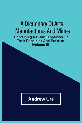 A Dictionary Of Arts, Manufactures And Mines: Containing A Clear Exposition Of Their Principles And Practice (Volume Ii) Cover Image