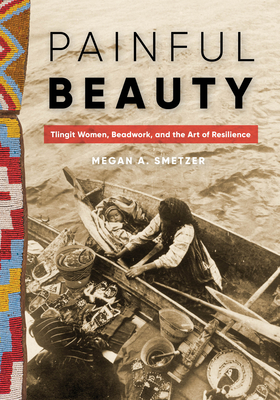 Painful Beauty: Tlingit Women, Beadwork, and the Art of Resilience (Native Art of the Pacific Northwest: A Bill Holm Center) By Megan A. Smetzer Cover Image