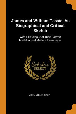 James and William Tassie, as Biographical and Critical Sketch: With a Catalogue of Their Portrait Medallions of Modern Personages By John Miller Gray Cover Image